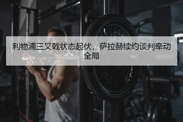 利物浦三叉戟状态起伏，萨拉赫续约谈判牵动全局